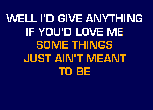 WELL I'D GIVE ANYTHING
IF YOU'D LOVE ME
SOME THINGS
JUST AIN'T MEANT
TO BE