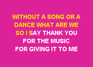 WITHOUT A SONG OR A
DANCE WHAT ARE WE
SO I SAY THANK YOU

FOR THE MUSIC
FOR GIVING IT TO ME