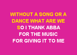 WITHOUT A SONG OR A
DANCE WHAT ARE WE
SO I THANK ABBA
FOR THE MUSIC
FOR GIVING IT TO ME
