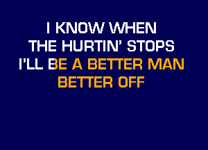 I KNOW WHEN
THE HURTIN' STOPS
I'LL BE A BETTER MAN
BETTER OFF