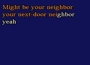 Might be your neighbor
your next-door neighbor
yeah