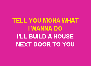 TELL YOU MONA WHAT
I WANNA DO

I'LL BUILD A HOUSE
NEXT DOOR TO YOU