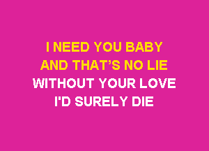 l NEED YOU BABY
AND THATS N0 LIE

WITHOUT YOUR LOVE
I'D SURELY DIE