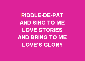 RlDDLE-DE-PAT
AND SING TO ME
LOVE STORIES

AND BRING TO ME
LOVE'S GLORY