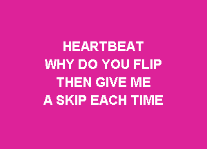 HEARTBEAT
WHY DO YOU FLIP

THEN GIVE ME
A SKIP EACH TIME