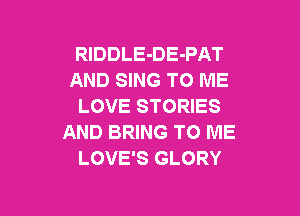 RlDDLE-DE-PAT
AND SING TO ME
LOVE STORIES

AND BRING TO ME
LOVE'S GLORY
