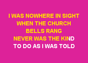 I WAS NOWHERE IN SIGHT
WHEN THE CHURCH
BELLS RANG
NEVER WAS THE KIND
TO DO AS I WAS TOLD