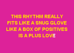 THIS RHYTHM REALLY
FITS LIKE A SNUG GLOVE
LIKE A BOX 0F POSITIVES

IS A PLUS LOVE