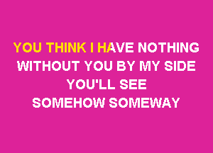 YOU THINK I HAVE NOTHING
WITHOUT YOU BY MY SIDE
YOU'LL SEE
SOMEHOW SOMEWAY