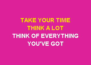 TAKE YOUR TIME
THINK A LOT

THINK OF EVERYTHING
YOU'VE GOT
