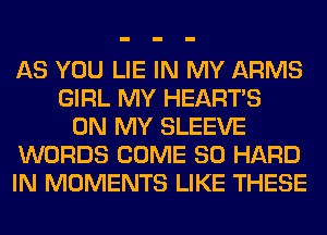 AS YOU LIE IN MY ARMS
GIRL MY HEARTS
ON MY SLEEVE
WORDS COME SO HARD
IN MOMENTS LIKE THESE