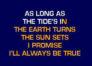 AS LONG AS
THE TIDE'S IN
THE EARTH TURNS
THE SUN SETS
I PROMISE
I'LL ALWAYS BE TRUE