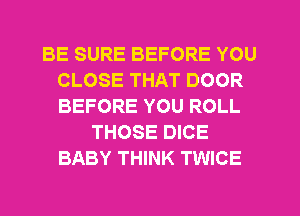 BE SURE BEFORE YOU
CLOSE THAT DOOR
BEFORE YOU ROLL

THOSE DICE
BABY THINK TWICE