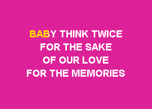 BABY THINK TWICE
FOR THE SAKE
OF OUR LOVE

FOR THE MEMORIES

g