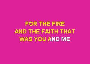 FOR THE FIRE
AND THE FAITH THAT

WAS YOU AND ME