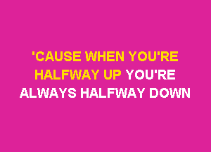 'CAUSE WHEN YOU'RE
HALFWAY UP YOU'RE

ALWAYS HALFWAY DOWN