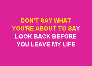 DON'T SAY WHAT
YOU'RE ABOUT TO SAY
LOOK BACK BEFORE
YOU LEAVE MY LIFE