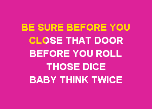 BE SURE BEFORE YOU
CLOSE THAT DOOR
BEFORE YOU ROLL

THOSE DICE
BABY THINK TWICE