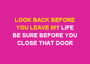 LOOK BACK BEFORE
YOU LEAVE MY LIFE
BE SURE BEFORE YOU
CLOSE THAT DOOR