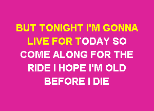 BUT TONIGHT I'M GONNA
LIVE FOR TODAY SO
COME ALONG FOR THE
RIDE I HOPE I'M OLD
BEFORE I DIE