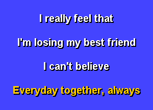 I really feel that
I'm losing my best friend

I can't believe

Everyday together, always