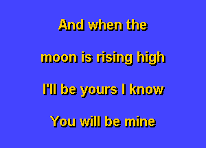 And when the

moon is rising high

I'll be yours I know

You will be mine