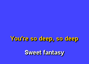 You're so deep, so deep

Sweet fantasy