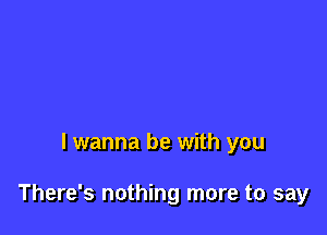 I wanna be with you

There's nothing more to say