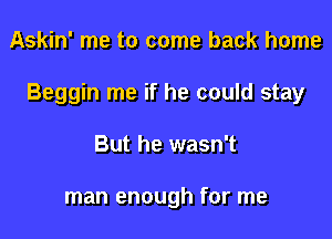 Askin' me to come back home

Beggin me if he could stay

But he wasn't

man enough for me