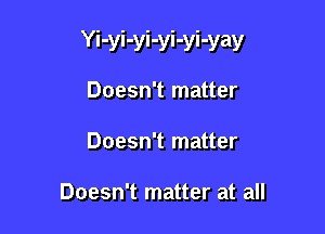 Yi-yi-yi-yi-yi-yay

Doesn't matter
Doesn't matter

Doesn't matter at all