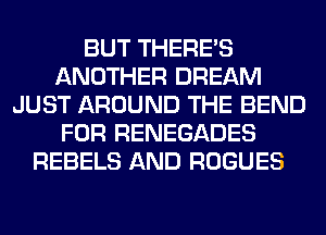 BUT THERE'S
ANOTHER DREAM
JUST AROUND THE BEND
FOR RENEGADES
REBELS AND ROGUES