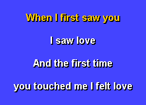 When I first saw you

I saw love
And the first time

you touched me I felt love