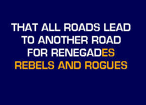 THAT ALL ROADS LEAD
TO ANOTHER ROAD
FOR RENEGADES
REBELS AND ROGUES
