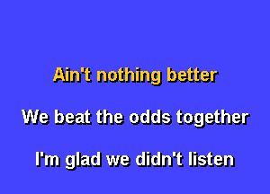 Ain't nothing better

We beat the odds together

I'm glad we didn't listen