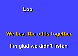 We beat the odds together

I'm glad we didn't listen