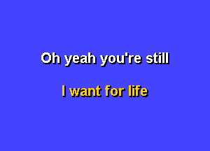 Oh yeah you're still

I want for life