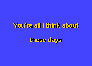 You're all I think about

these days