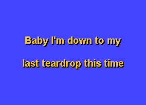 Baby I'm down to my

last teardrop this time