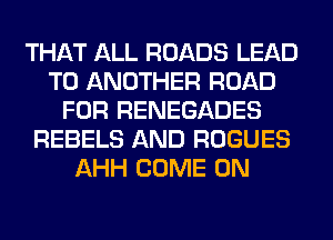 THAT ALL ROADS LEAD
TO ANOTHER ROAD
FOR RENEGADES
REBELS AND ROGUES
AHH COME ON
