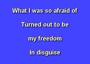 What I was so afraid of

Turned out to be

my freedom

In disguise