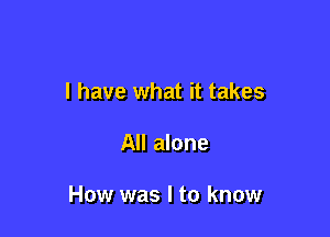 I have what it takes

All alone

How was I to know