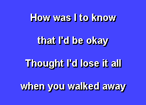 How was I to know
that I'd be okay

Thought I'd lose it all

when you walked away