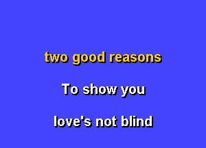 two good reasons

To show you

Iove's not blind