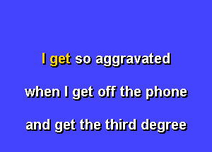 I get so aggravated

when I get off the phone

and get the third degree