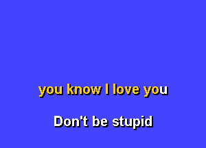 you know I love you

Don't be stupid
