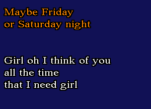 Maybe Friday
or Saturday night

Girl oh I think of you
all the time
that I need girl