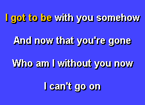 I got to be with you somehow

And now that you're gone

Who am I without you now

I can't go on