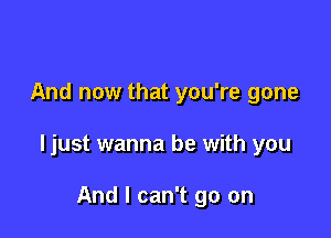 And now that you're gone

ljust wanna be with you

And I can't go on