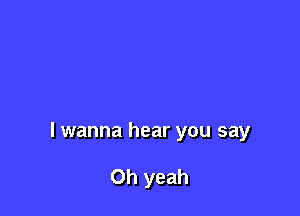 lwanna hear you say

Oh yeah