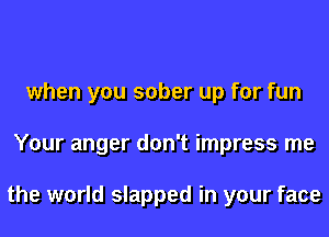 when you sober up for fun
Your anger don't impress me

the world slapped in your face